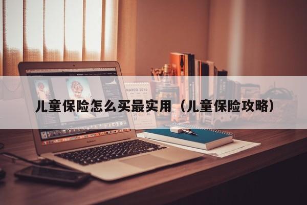 儿童保险怎么买最实用（儿童保险攻略）