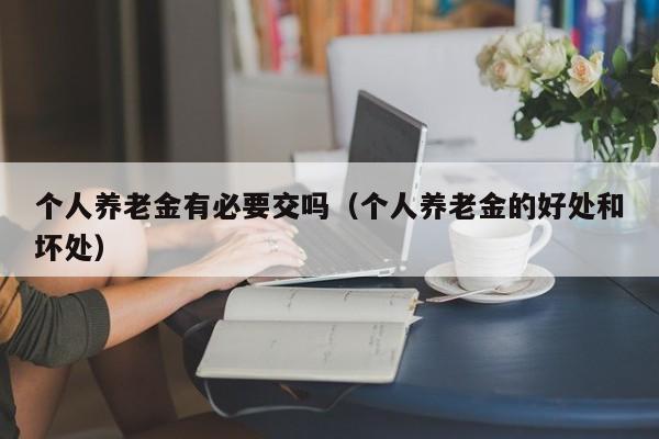 个人养老金有必要交吗（个人养老金的好处和坏处）