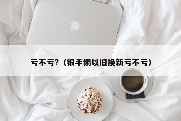 亏不亏?（银手镯以旧换新亏不亏）