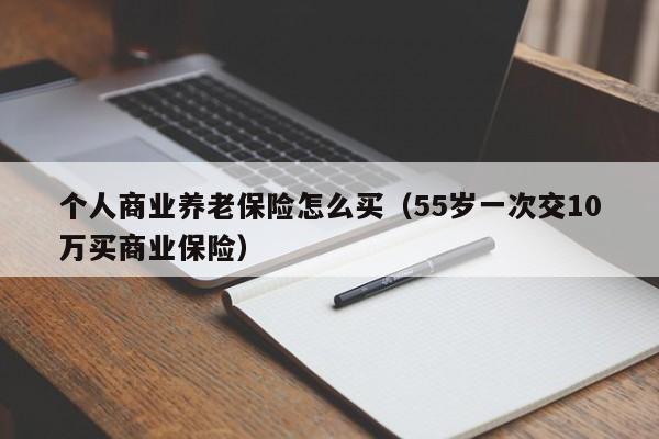 个人商业养老保险怎么买（55岁一次交10万买商业保险）