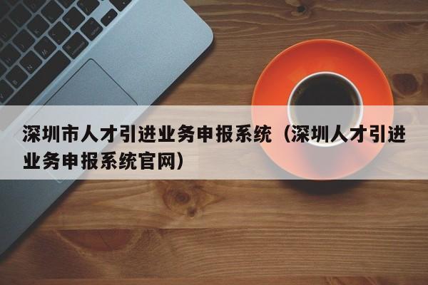 深圳市人才引进业务申报系统（深圳人才引进业务申报系统官网）
