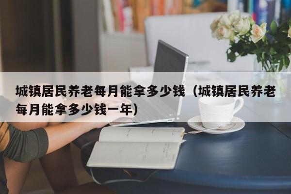 城镇居民养老每月能拿多少钱（城镇居民养老每月能拿多少钱一年）