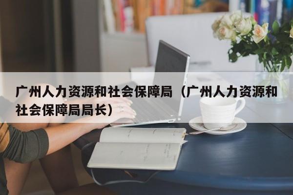 广州人力资源和社会保障局（广州人力资源和社会保障局局长）
