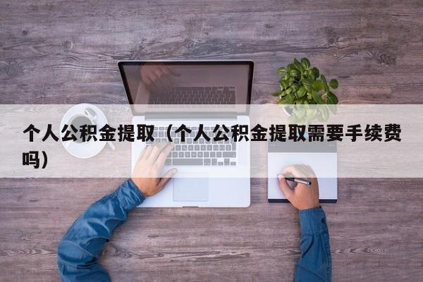 个人公积金提取（个人公积金提取需要手续费吗）