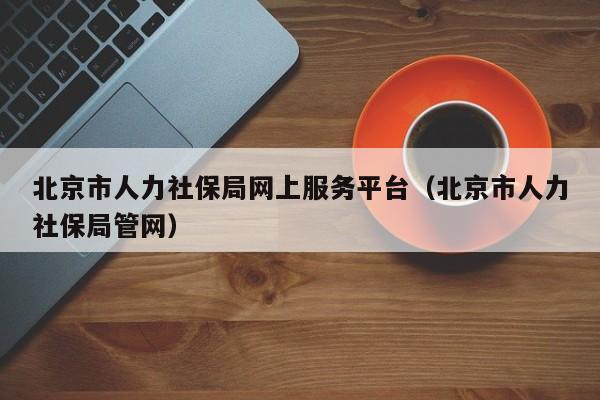 北京市人力社保局网上服务平台（北京市人力社保局管网）