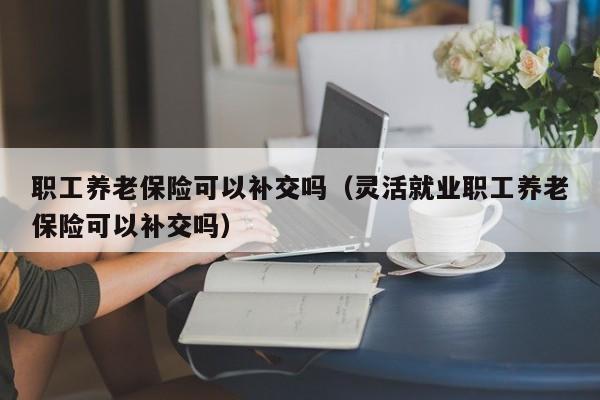 职工养老保险可以补交吗（灵活就业职工养老保险可以补交吗）