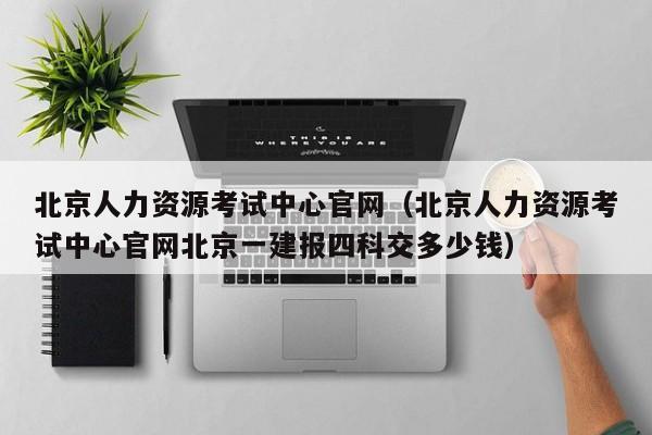 北京人力资源考试中心官网（北京人力资源考试中心官网北京一建报四科交多少钱）