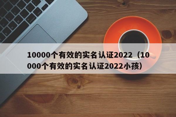 10000个有效的实名认证2022（10000个有效的实名认证2022小孩）