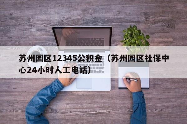 苏州园区12345公积金（苏州园区社保中心24小时人工电话）