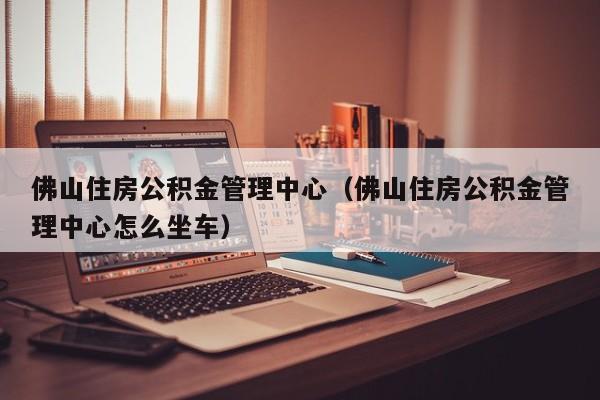 佛山住房公积金管理中心（佛山住房公积金管理中心怎么坐车）