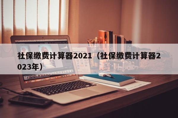 社保缴费计算器2021（社保缴费计算器2023年）