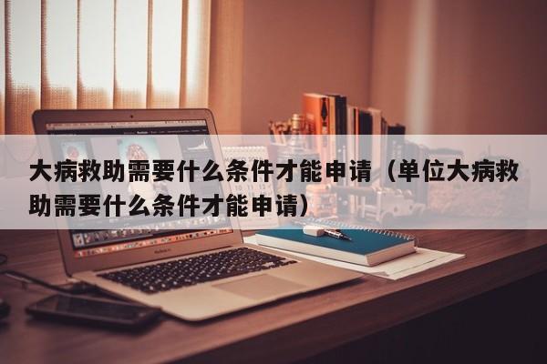 大病救助需要什么条件才能申请（单位大病救助需要什么条件才能申请）