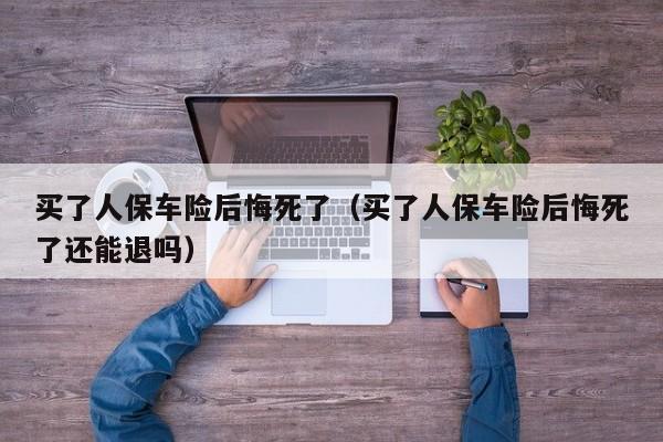 买了人保车险后悔死了（买了人保车险后悔死了还能退吗）
