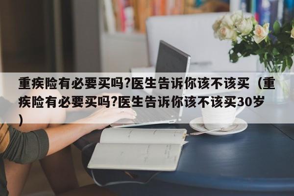 重疾险有必要买吗?医生告诉你该不该买（重疾险有必要买吗?医生告诉你该不该买30岁）