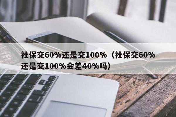 社保交60%还是交100%（社保交60%还是交100%会差40%吗）