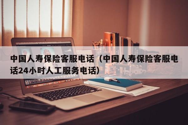 中国人寿保险客服电话（中国人寿保险客服电话24小时人工服务电话）