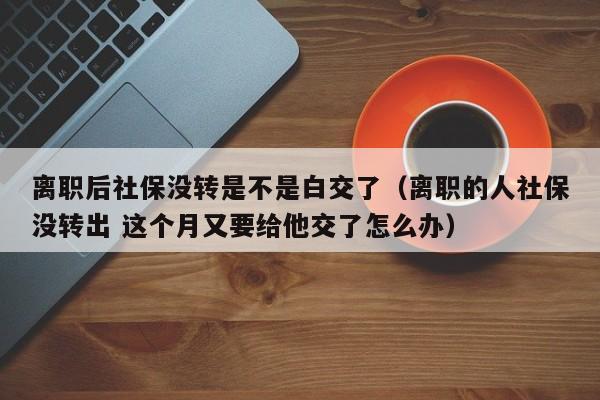 离职后社保没转是不是白交了（离职的人社保没转出 这个月又要给他交了怎么办）