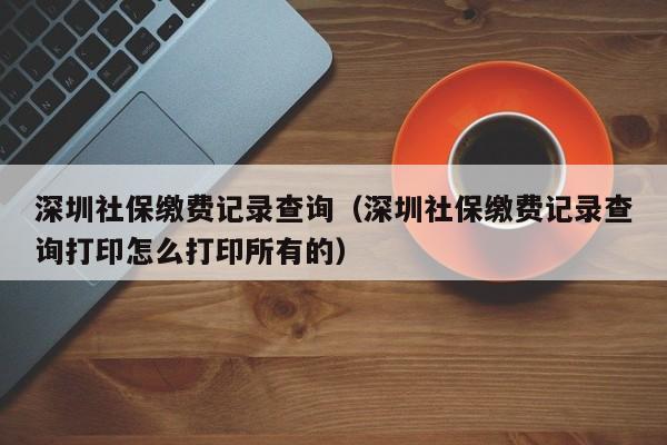 深圳社保缴费记录查询（深圳社保缴费记录查询打印怎么打印所有的）
