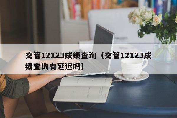 交管12123成绩查询（交管12123成绩查询有延迟吗）